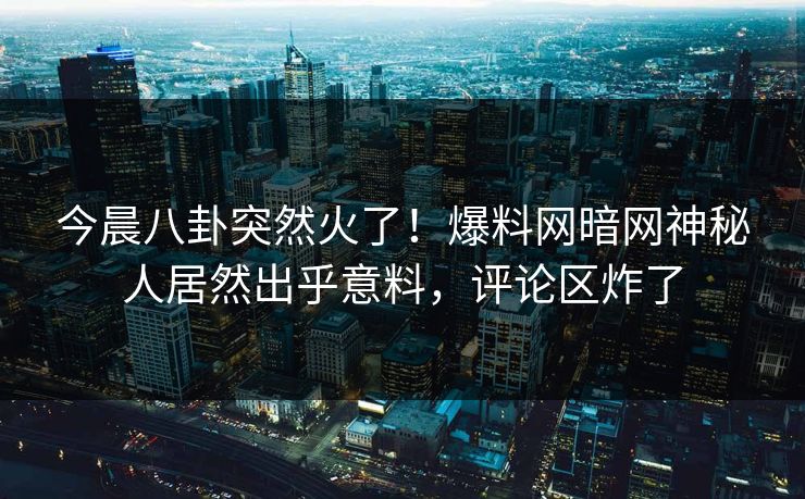 今晨八卦突然火了！爆料网暗网神秘人居然出乎意料，评论区炸了
