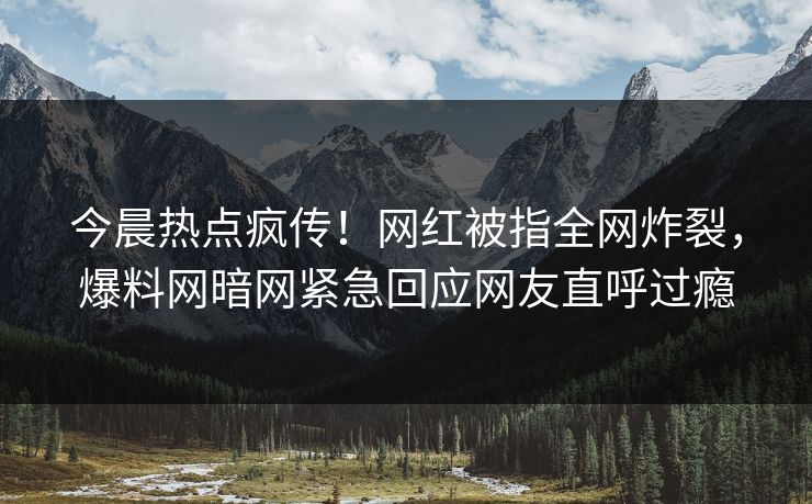 今晨热点疯传！网红被指全网炸裂，爆料网暗网紧急回应网友直呼过瘾