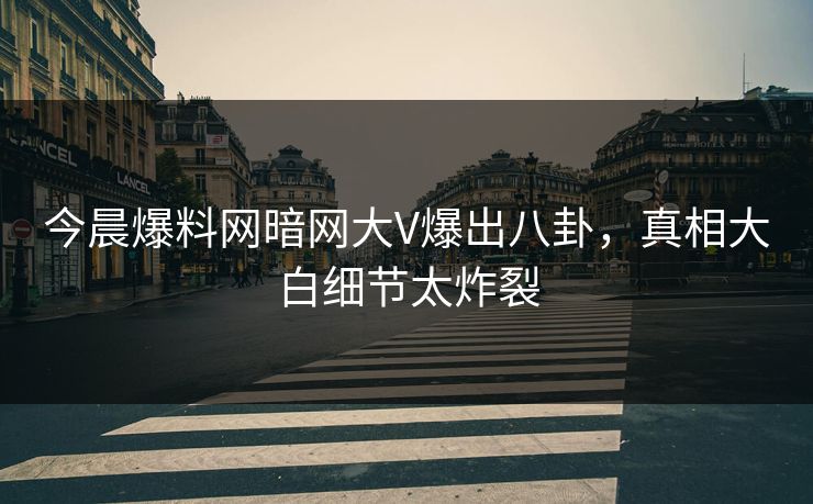 今晨爆料网暗网大V爆出八卦，真相大白细节太炸裂