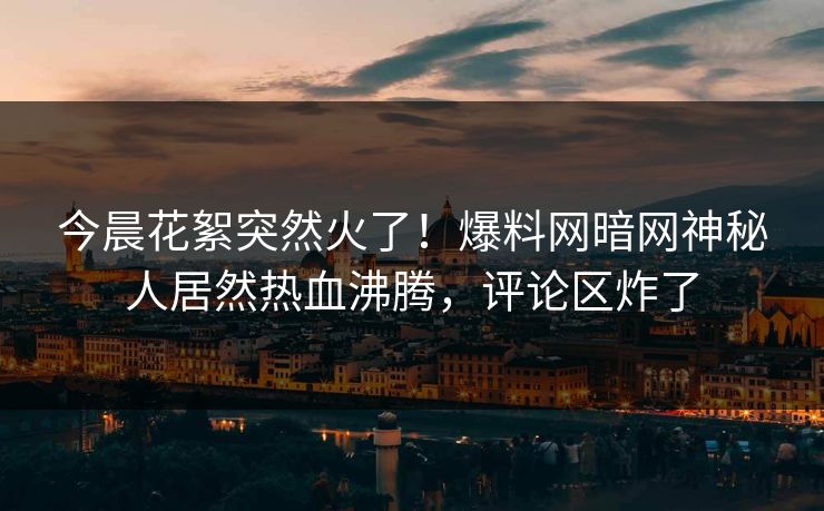 今晨花絮突然火了！爆料网暗网神秘人居然热血沸腾，评论区炸了