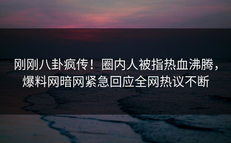 刚刚八卦疯传！圈内人被指热血沸腾，爆料网暗网紧急回应全网热议不断