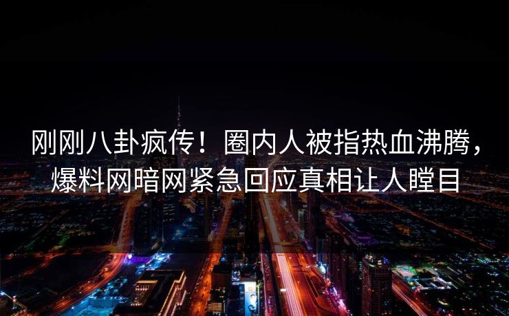 刚刚八卦疯传！圈内人被指热血沸腾，爆料网暗网紧急回应真相让人瞠目