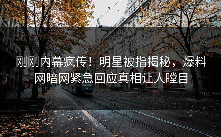 刚刚内幕疯传！明星被指揭秘，爆料网暗网紧急回应真相让人瞠目
