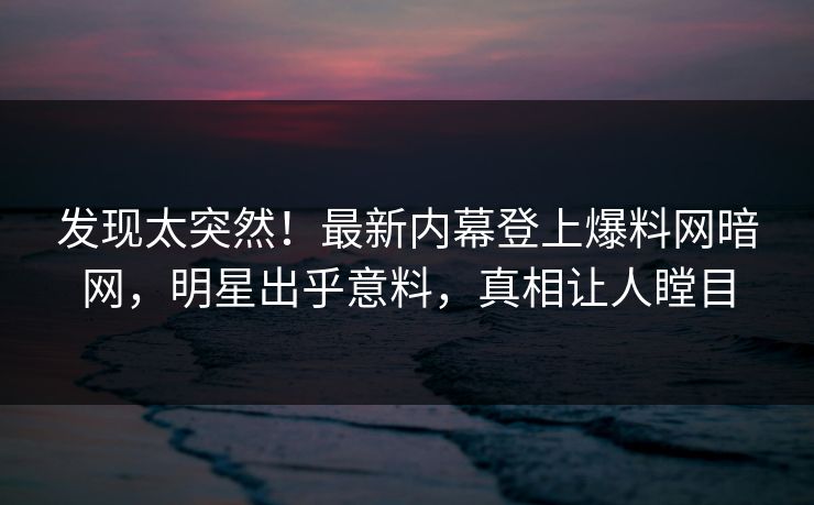 发现太突然！最新内幕登上爆料网暗网，明星出乎意料，真相让人瞠目