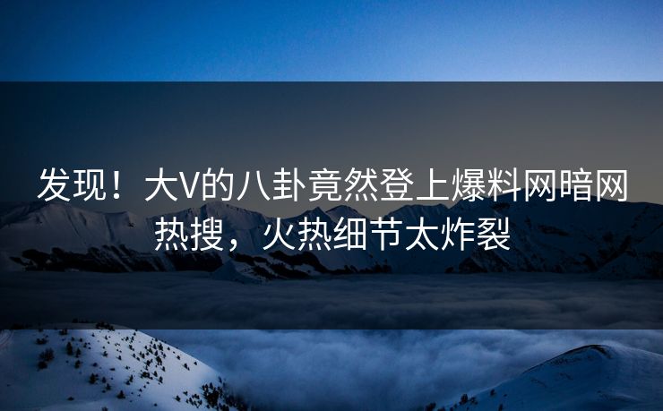 发现！大V的八卦竟然登上爆料网暗网热搜，火热细节太炸裂