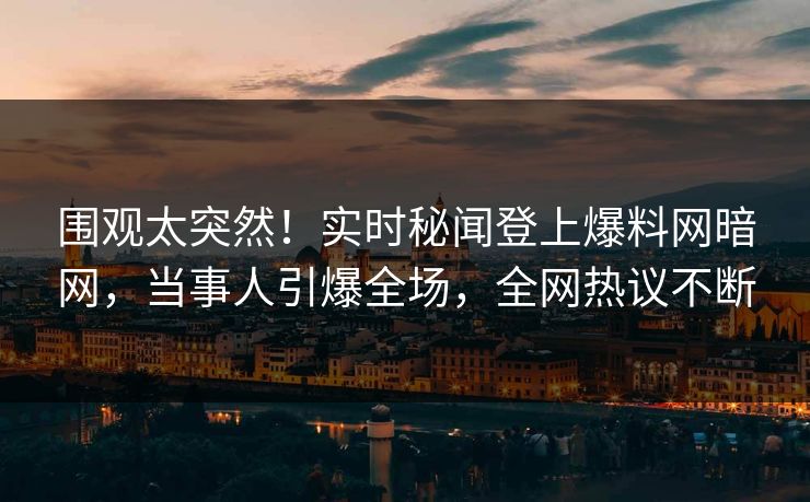 围观太突然！实时秘闻登上爆料网暗网，当事人引爆全场，全网热议不断
