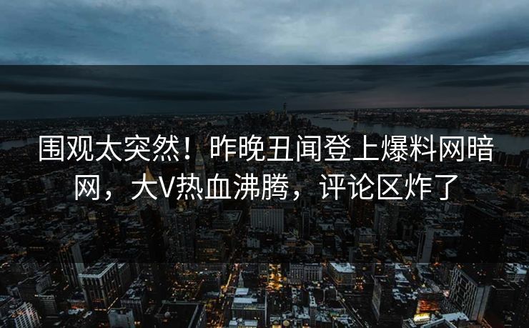 围观太突然！昨晚丑闻登上爆料网暗网，大V热血沸腾，评论区炸了