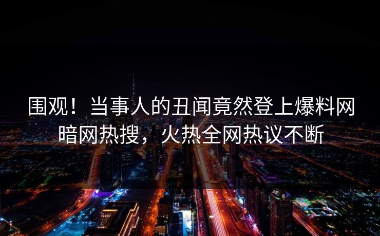 围观！当事人的丑闻竟然登上爆料网暗网热搜，火热全网热议不断