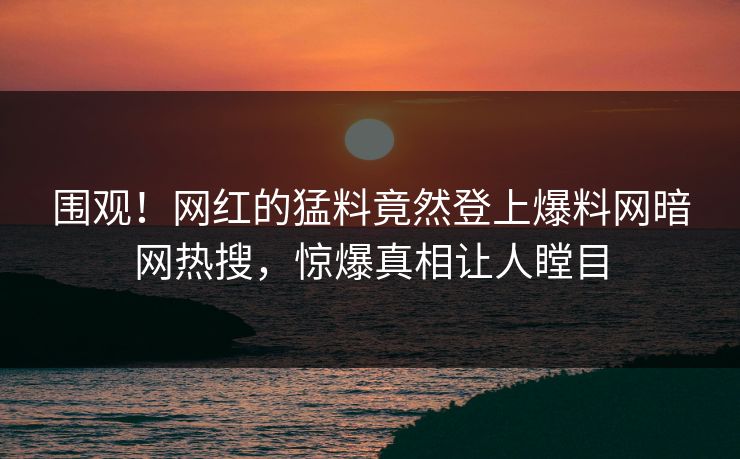 围观！网红的猛料竟然登上爆料网暗网热搜，惊爆真相让人瞠目