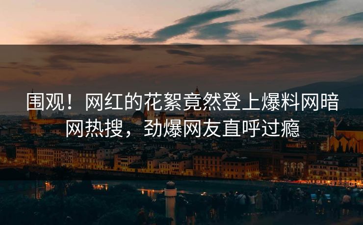 围观！网红的花絮竟然登上爆料网暗网热搜，劲爆网友直呼过瘾