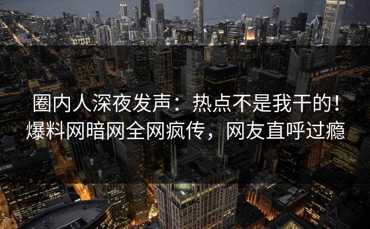 圈内人深夜发声：热点不是我干的！爆料网暗网全网疯传，网友直呼过瘾