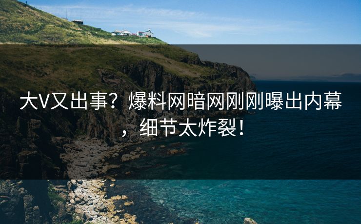 大V又出事？爆料网暗网刚刚曝出内幕，细节太炸裂！