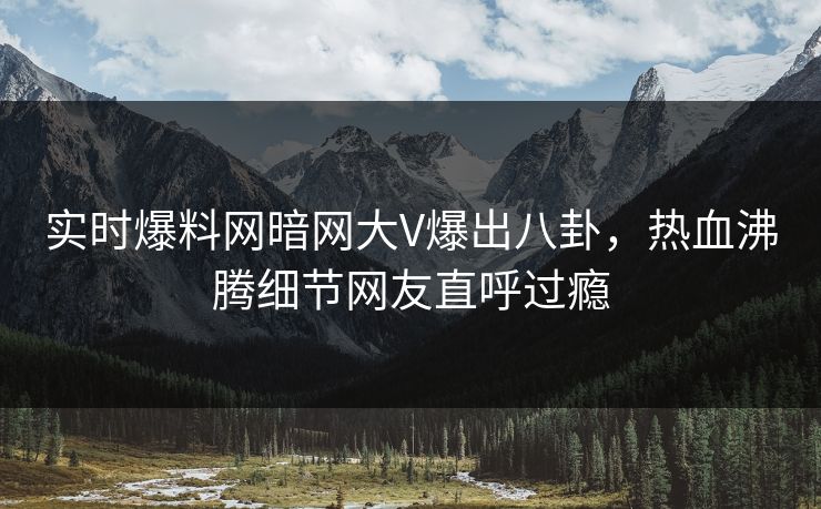 实时爆料网暗网大V爆出八卦，热血沸腾细节网友直呼过瘾