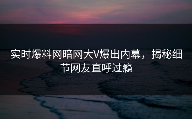 实时爆料网暗网大V爆出内幕，揭秘细节网友直呼过瘾