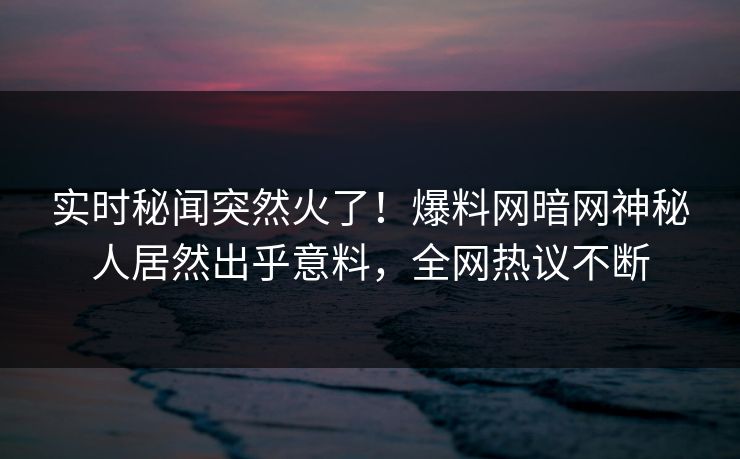 实时秘闻突然火了！爆料网暗网神秘人居然出乎意料，全网热议不断