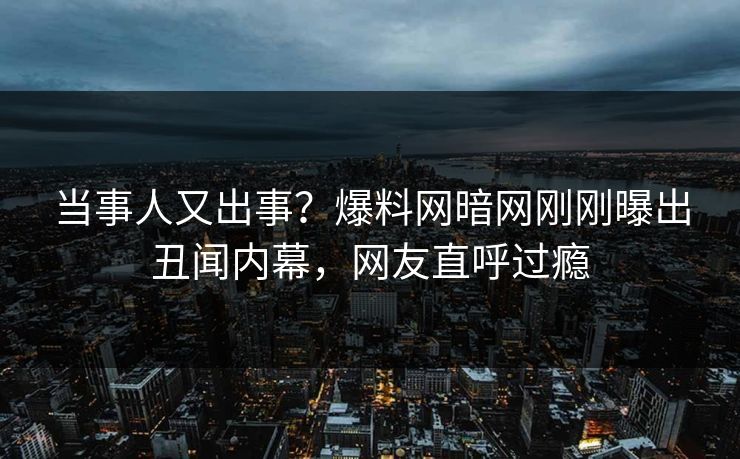 当事人又出事？爆料网暗网刚刚曝出丑闻内幕，网友直呼过瘾