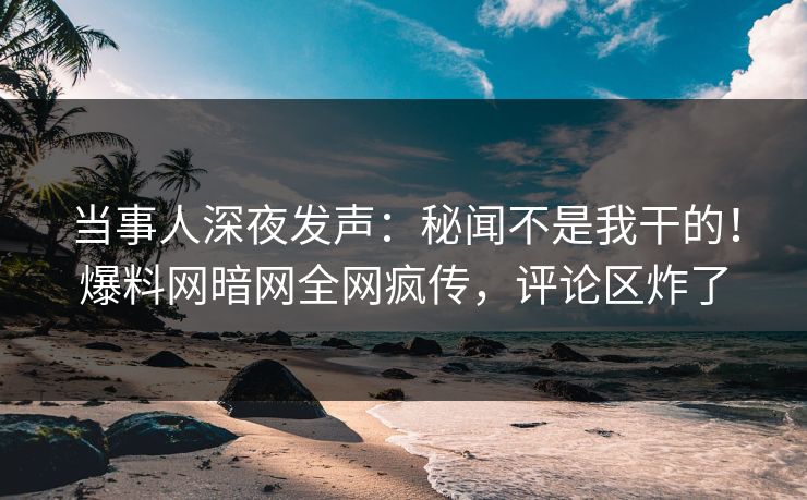 当事人深夜发声：秘闻不是我干的！爆料网暗网全网疯传，评论区炸了