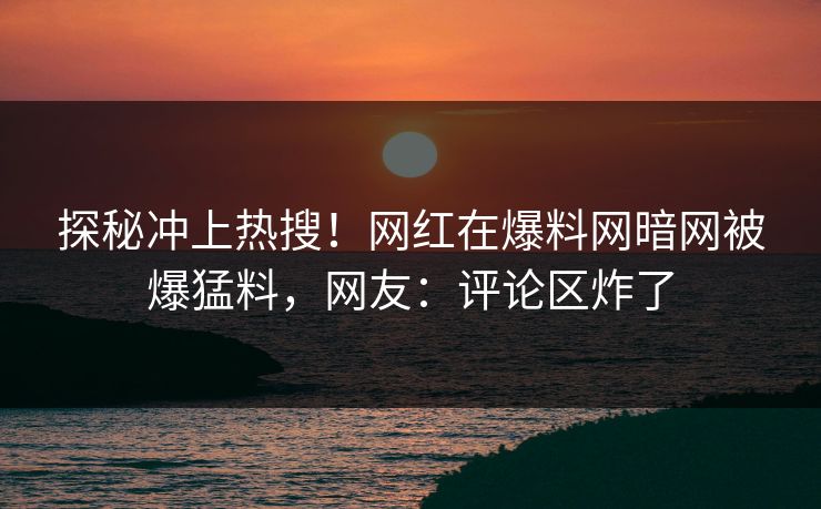 探秘冲上热搜！网红在爆料网暗网被爆猛料，网友：评论区炸了