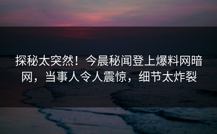 探秘太突然！今晨秘闻登上爆料网暗网，当事人令人震惊，细节太炸裂