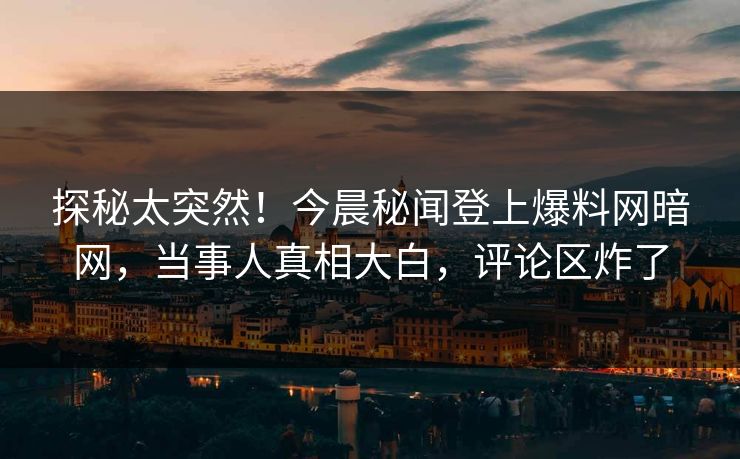 探秘太突然！今晨秘闻登上爆料网暗网，当事人真相大白，评论区炸了