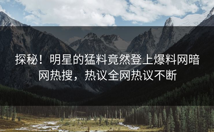 探秘！明星的猛料竟然登上爆料网暗网热搜，热议全网热议不断