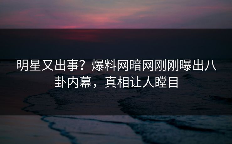 明星又出事？爆料网暗网刚刚曝出八卦内幕，真相让人瞠目