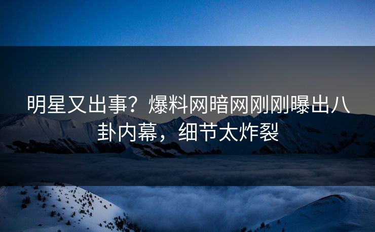 明星又出事？爆料网暗网刚刚曝出八卦内幕，细节太炸裂