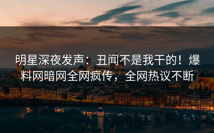 明星深夜发声：丑闻不是我干的！爆料网暗网全网疯传，全网热议不断