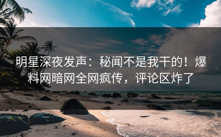 明星深夜发声：秘闻不是我干的！爆料网暗网全网疯传，评论区炸了