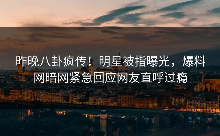 昨晚八卦疯传！明星被指曝光，爆料网暗网紧急回应网友直呼过瘾