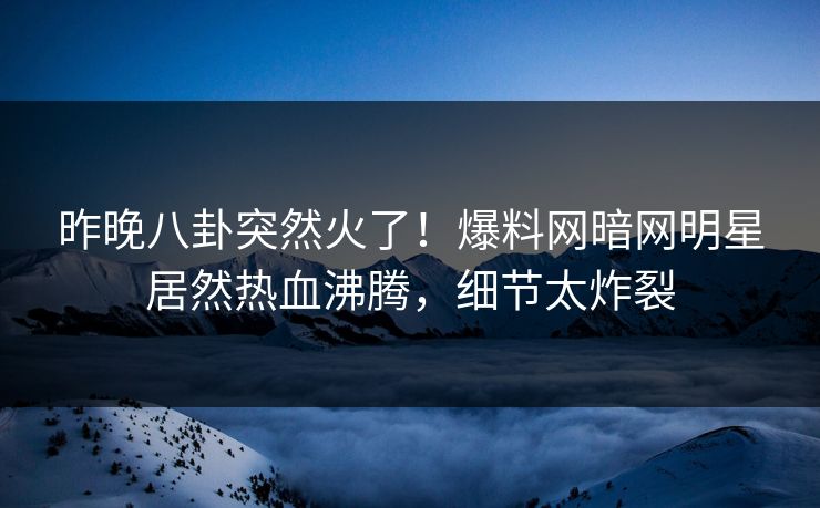 昨晚八卦突然火了！爆料网暗网明星居然热血沸腾，细节太炸裂