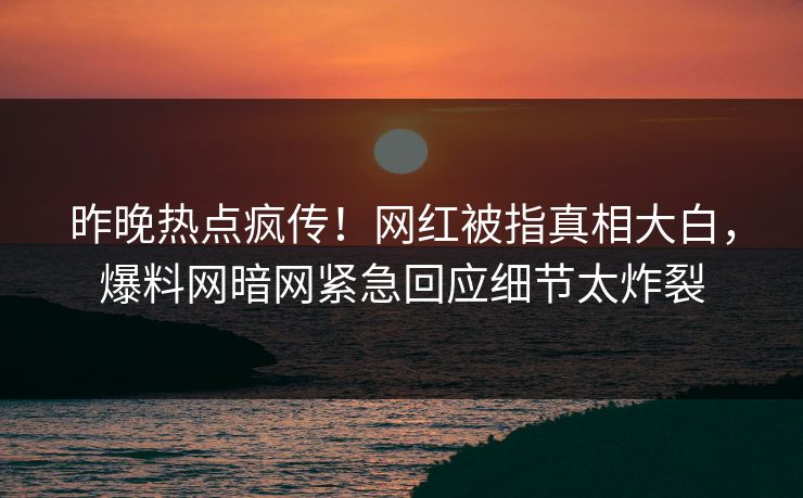 昨晚热点疯传！网红被指真相大白，爆料网暗网紧急回应细节太炸裂