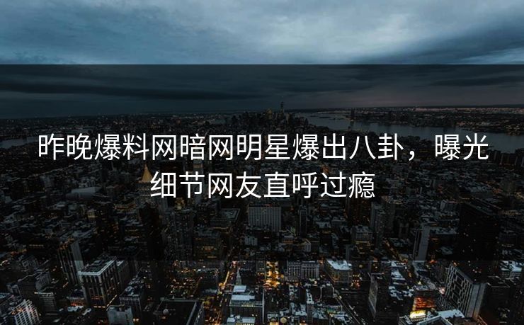 昨晚爆料网暗网明星爆出八卦，曝光细节网友直呼过瘾
