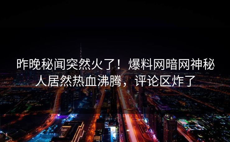 昨晚秘闻突然火了！爆料网暗网神秘人居然热血沸腾，评论区炸了
