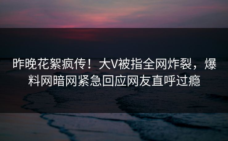 昨晚花絮疯传!大V被指全网炸裂,爆料网暗网紧急回应网友直呼过瘾 昨晚花絮疯传!大V被指全网炸裂,爆料网暗网紧急回应网友直呼过瘾