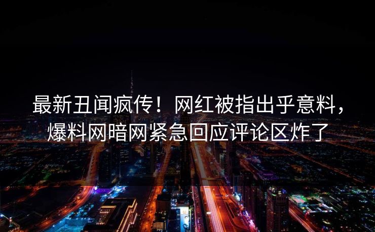 最新丑闻疯传！网红被指出乎意料，爆料网暗网紧急回应评论区炸了