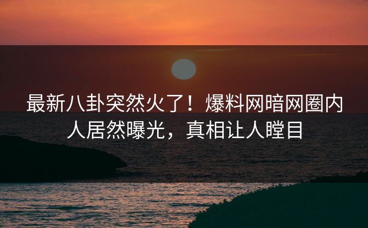 最新八卦突然火了！爆料网暗网圈内人居然曝光，真相让人瞠目