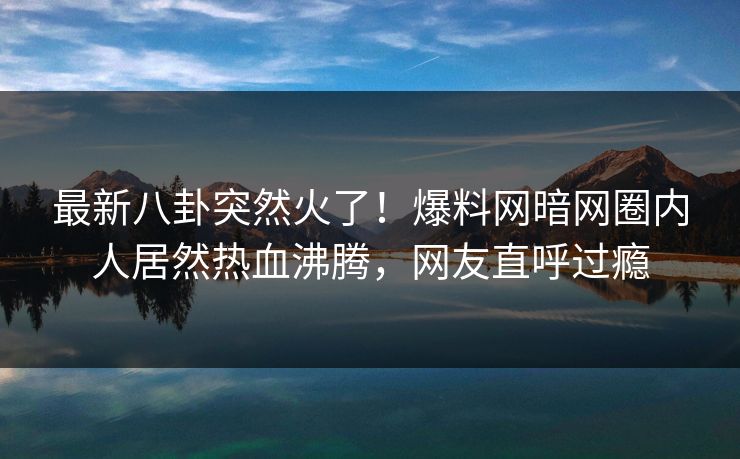 最新八卦突然火了！爆料网暗网圈内人居然热血沸腾，网友直呼过瘾