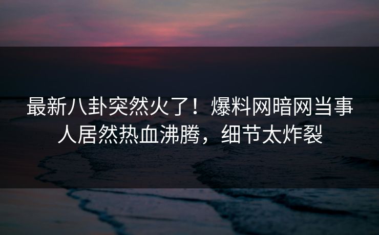 最新八卦突然火了！爆料网暗网当事人居然热血沸腾，细节太炸裂