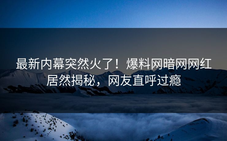 最新内幕突然火了！爆料网暗网网红居然揭秘，网友直呼过瘾