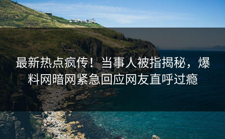 最新热点疯传！当事人被指揭秘，爆料网暗网紧急回应网友直呼过瘾