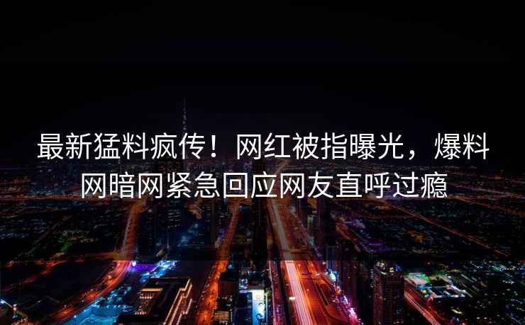 最新猛料疯传！网红被指曝光，爆料网暗网紧急回应网友直呼过瘾
