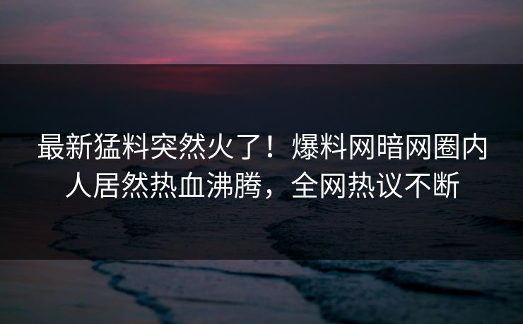 最新猛料突然火了！爆料网暗网圈内人居然热血沸腾，全网热议不断