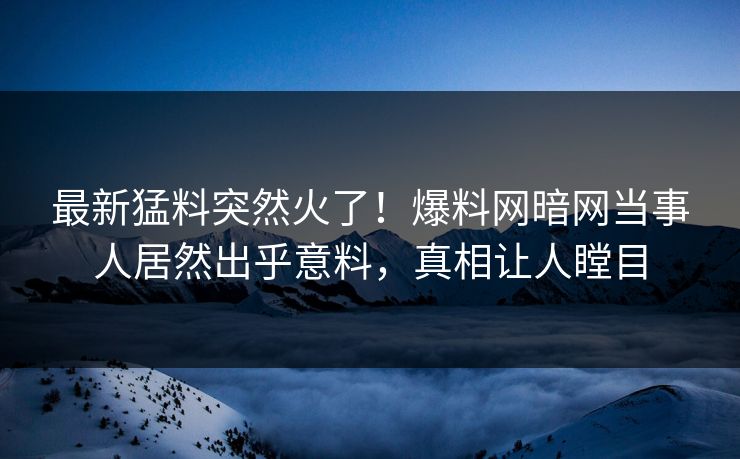 最新猛料突然火了！爆料网暗网当事人居然出乎意料，真相让人瞠目