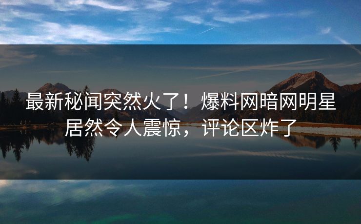 最新秘闻突然火了！爆料网暗网明星居然令人震惊，评论区炸了