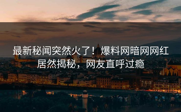 最新秘闻突然火了！爆料网暗网网红居然揭秘，网友直呼过瘾