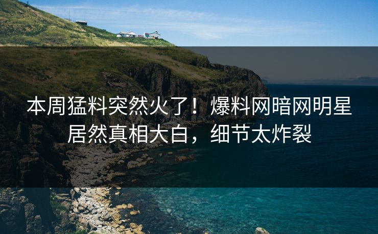 本周猛料突然火了！爆料网暗网明星居然真相大白，细节太炸裂