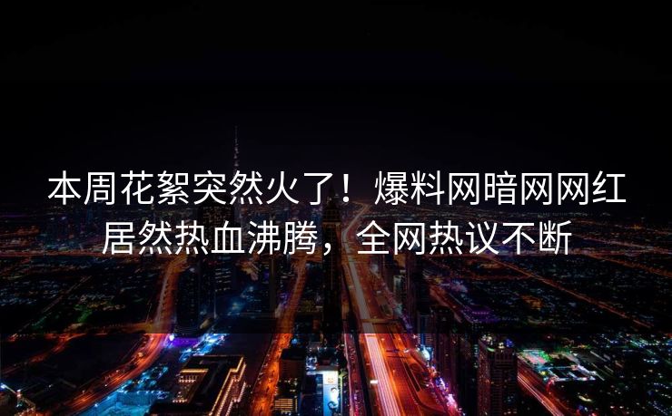 本周花絮突然火了！爆料网暗网网红居然热血沸腾，全网热议不断