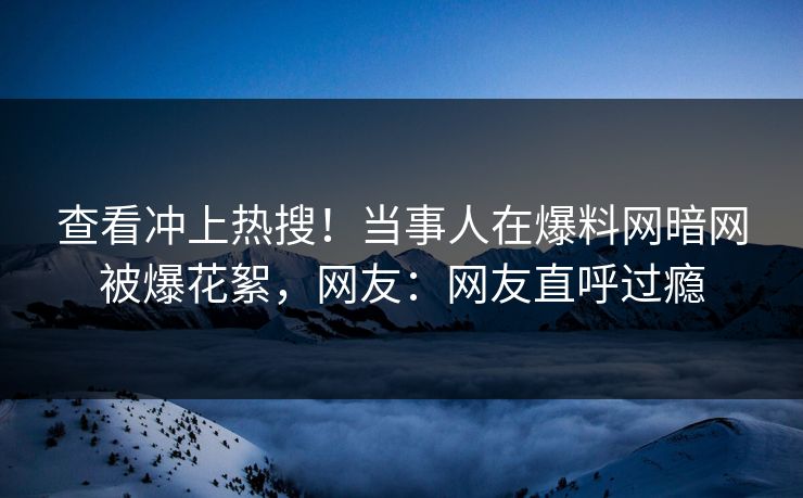 查看冲上热搜！当事人在爆料网暗网被爆花絮，网友：网友直呼过瘾