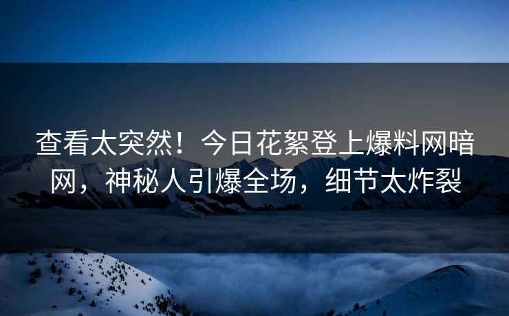 查看太突然！今日花絮登上爆料网暗网，神秘人引爆全场，细节太炸裂